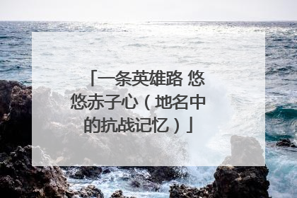 一条英雄路 悠悠赤子心（地名中的抗战记忆）